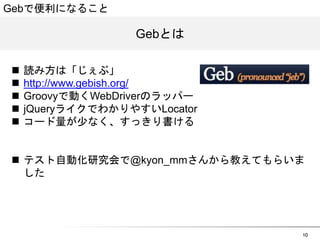10 
GGeebbとは 
Gebで便利になること 
n 読み方は「じぇぶ」 
n http://www.gebish.org/ 
n Groovyで動くWebDriverのラッパー 
n jQueryライクでわかりやすいLocator 
n コード量が少なく、すっきり書ける 
n テスト自動化研究会で@kyon_mmさんから教えてもらいま 
した 
 