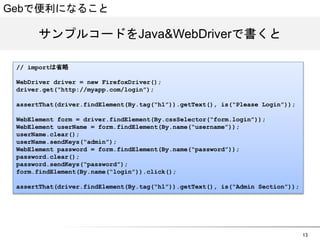 13 
Gebで便利になること 
サンプルコードをJJaavvaaWWeebbDDrriivveerrで書くと 
// importは省略 
WebDriver driver = new FirefoxDriver(); 
driver.get(&ldquo;http://myapp.com/login&rdquo;); 
assertThat(driver.findElement(By.tag(&ldquo;h1&rdquo;)).getText(), is(&ldquo;Please Login&rdquo;)); 
WebElement form = driver.findElement(By.cssSelector(&ldquo;form.login&rdquo;)); 
WebElement userName = form.findElement(By.name(&ldquo;username&rdquo;)); 
userName.clear(); 
userName.sendKeys(&ldquo;admin&rdquo;); 
WebElement password = form.findElement(By.name(&ldquo;password&rdquo;)); 
password.clear(); 
password.sendKeys(&ldquo;password&rdquo;); 
form.findElement(By.name(&ldquo;login&rdquo;)).click(); 
assertThat(driver.findElement(By.tag(&ldquo;h1&rdquo;)).getText(), is(&ldquo;Admin Section&rdquo;)); 
 