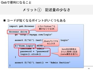 14 
Gebで便利になること 
メリット①　記述量の少なさ 
n コードが短くなるポイントがいくつもある 
import geb.Browser 
Browser.drive { 
go http://myapp.com/login 
assert $(h1).text() == Please Login 
$(form.login).with { 
username = admin 
password = password 
login().click() 
} 
assert $(h1).text() == Admin Section 
} 
いちいちdriver.**と 
書かなくてもOK 
jQueryライクな 
セレクタ 
form内の要素は 
さらに簡単に記述 
(name属性を使う) 
 