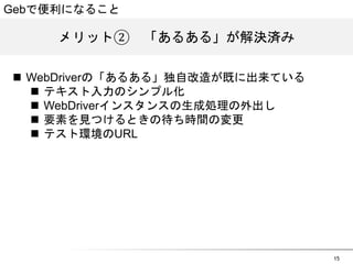 15 
Gebで便利になること 
メリット②　「あるある」が解決済み 
n WebDriverの「あるある」独自改造が既に出来ている 
n テキスト入力のシンプル化 
n WebDriverインスタンスの生成処理の外出し 
n 要素を見つけるときの待ち時間の変更 
n テスト環境のURL 
 