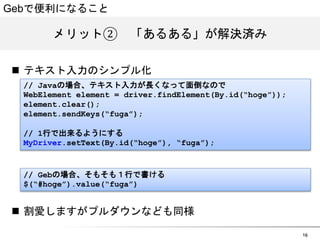 16 
Gebで便利になること 
メリット②　「あるある」が解決済み 
n テキスト入力のシンプル化 
// Javaの場合、テキスト入力が長くなって面倒なので 
WebElement element = driver.findElement(By.id(&ldquo;hoge&rdquo;)); 
element.clear(); 
element.sendKeys(&ldquo;fuga&rdquo;); 
// 1行で出来るようにする 
MyDriver.setText(By.id(&ldquo;hoge&rdquo;), &ldquo;fuga&rdquo;); 
// Gebの場合、そもそも１行で書ける 
$(&ldquo;#hoge&rdquo;).value(&ldquo;fuga&rdquo;) 
n 割愛しますがプルダウンなども同様 
 