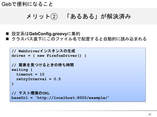17 
Gebで便利になること 
メリット②　「あるある」が解決済み 
n 設定系はGebConfig.groovyに集約 
n クラスパス直下にこのファイル名で配置すると自動的に読み込まれる 
// WebDriverインスタンスの生成 
driver = { new FirefoxDriver() } 
// 要素を見つけるときの待ち時間 
waiting { 
timeout = 10 
retryInterval = 0.5 
} 
// テスト環境のURL 
baseUrl = &lsquo;http://localhost:8000/example/&rsquo; 
 
