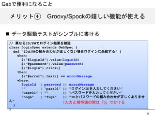 Gebで便利になること 
メリット④　GGrroooovvyy//SSppoocckkの嬉しい機能が使える 
21 
n データ駆動テストがシンプルに書ける 
// 異なるID/PWでログイン結果を検証 
class LoginSpec extends GebSpec { 
def “IDとPWの組み合わせが正しくない場合ログインに失敗する” { 
when: 
$(“#loginId”).value(loginId) 
$(“#password”).value(password) 
$(“#login”).click() 
then: 
$(“#error”).text() == errorMessage 
where: 
loginId | password || errorMessage 
“” | “pass01” || “ログインIDを入力してください” 
“user01” | “” || “パスワードを入力してください” 
“hoge” | “fuga” || “IDとパスワードの組み合わせが正しくありません” 
} 
} 
↑入力と期待値の間は「||」で分ける 
 