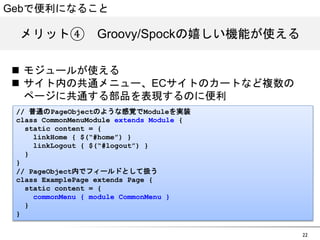 Gebで便利になること 
メリット④　GGrroooovvyy//SSppoocckkの嬉しい機能が使える 
22 
n モジュールが使える 
n サイト内の共通メニュー、ECサイトのカートなど複数の 
ページに共通する部品を表現するのに便利 
// 普通のPageObjectのような感覚でModuleを実装 
class CommonMenuModule extends Module { 
static content = { 
linkHome { $(&ldquo;#home&rdquo;) } 
linkLogout { $(&ldquo;#logout&rdquo;) } 
} 
} 
// PageObject内でフィールドとして扱う 
class ExamplePage extends Page { 
static content = { 
commonMenu { module CommonMenu } 
} 
} 
 
