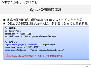24 
つまずくかもしれないこと 
SSyynnttaaxxの省略に注意 
n 省略は便利だが、場合によってはミスを招くこともある 
n IDE上での補完に頼りたければ、多少長くなっても型を明記 
// 省略あり 
to InputPage 
userName = “山田 太郎” 
mailAddress = “taro.yamada@example.com” 
// 省略なし 
InputPage page = browser.to InputPage 
page.userName = “山田 太郎” 
page.mailAddress = “taro.yamada@example.com” 
InputPageクラスのフィールド・メソッドが補完される 
 