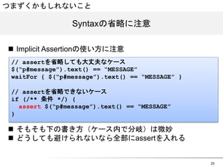 25 
つまずくかもしれないこと 
SSyynnttaaxxの省略に注意 
n Implicit Assertionの使い方に注意 
// assertを省略しても大丈夫なケース 
$(&ldquo;p#message&rdquo;).text() == &ldquo;MESSAGE&rdquo; 
waitFor { $(&ldquo;p#message&rdquo;).text() == &ldquo;MESSAGE&rdquo; } 
// assertを省略できないケース 
if (/** 条件 */) { 
assert $(&ldquo;p#message&rdquo;).text() == &ldquo;MESSAGE&rdquo; 
} 
n そもそも下の書き方（ケース内で分岐）は微妙 
n どうしても避けられないなら全部にassertを入れる 
 