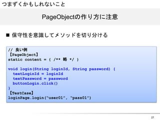 27 
つまずくかもしれないこと 
PPaaggeeOObbjjeeccttの作り方に注意 
n 保守性を意識してメソッドを切り分ける 
// 良い例 
【PageObject】 
static content = { /** 略 */ } 
void login(String loginId, String password) { 
textLoginId = loginId 
textPassword = password 
buttonLogin.click() 
} 
【TestCase】 
loginPage.login(“user01”, “pass01”) 
 
 