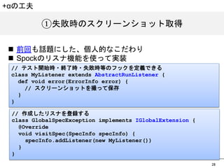 28 
①失敗時のスクリーンショット取得 
+&alpha;の工夫 
n 前回も話題にした、個人的なこだわり 
n Spockのリスナ機能を使って実装 
// テスト開始時・終了時・失敗時等のフックを定義できる 
class MyListener extends AbstractRunListener { 
def void error(ErrorInfo error) { 
// スクリーンショットを撮って保存 
} 
} 
// 作成したリスナを登録する 
class GlobalSpecException implements IGlobalExtension { 
@Override 
void visitSpec(SpecInfo specInfo) { 
specInfo.addListener(new MyListener()) 
} 
} 
 