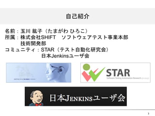 3 
自己紹介 
名前：玉川 紘子（たまがわ ひろこ） 
所属：株式会社SHIFT　ソフトウェアテスト事業本部 
　　　技術開発部 
コミュニティ：STAR（テスト自動化研究会） 
　　　　　　　日本Jenkinsユーザ会 
 