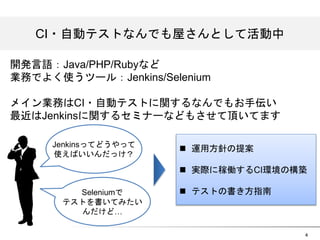 4 
CCII・自動テストなんでも屋さんとして活動中 
開発言語：Java/PHP/Rubyなど 
業務でよく使うツール：Jenkins/Selenium 
メイン業務はCI・自動テストに関するなんでもお手伝い 
最近はJenkinsに関するセミナーなどもさせて頂いてます 
n 運用方針の提案 
n 実際に稼働するCI環境の構築 
n テストの書き方指南 
Jenkinsってどうやって 
使えばいいんだっけ？ 
Seleniumで 
テストを書いてみたい 
んだけど&hellip; 
 