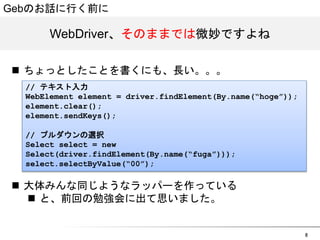 8 
Gebのお話に行く前に 
WWeebbDDrriivveerr、そのままでは微妙ですよね 
n ちょっとしたことを書くにも、長い。。。 
// テキスト入力 
WebElement element = driver.findElement(By.name(“hoge”)); 
element.clear(); 
element.sendKeys(); 
// プルダウンの選択 
Select select = new 
Select(driver.findElement(By.name(“fuga”))); 
select.selectByValue(“00”); 
n 大体みんな同じようなラッパーを作っている 
n と、前回の勉強会に出て思いました。 
 