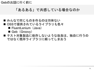 9 
Gebのお話に行く前に 
「あるある」で共感している場合なのか 
n みんなで同じものを作るのは勿体ない 
n OSSで提供されているライブラリも色々 
n FluentLenium（Java） 
n Geb（Groovy） 
n テスト対象製品に依存しないような改良は、独自に行うの 
ではなく既存ライブラリに頼ってしまおう 
 