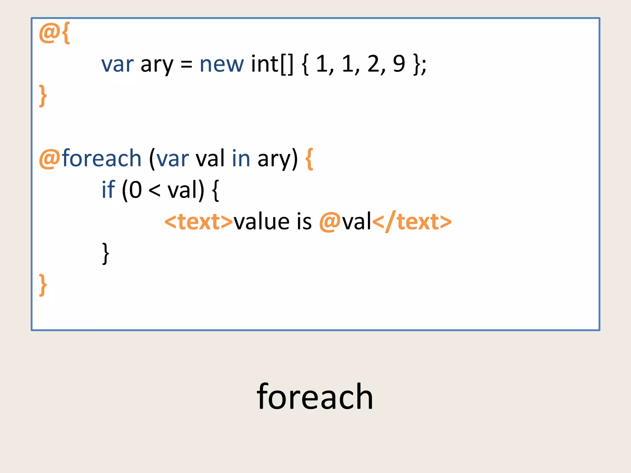 foreach 
@{ 
var ary = new int[] { 1, 1, 2, 9 }; 
} 
@foreach (var val in ary) { 
if (0 < val) { 
<text>value is @val</text> 
} 
} 
 