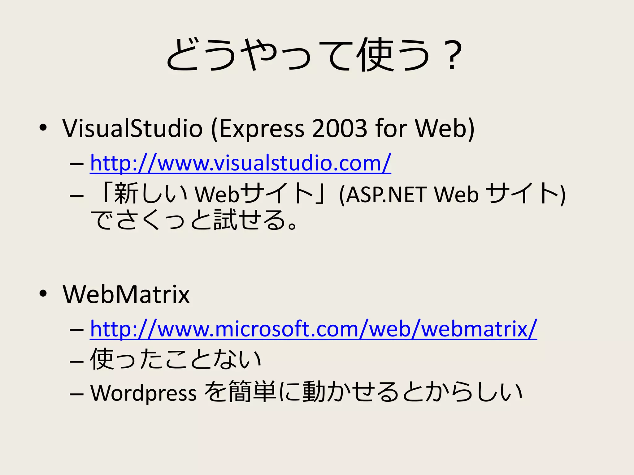 どうやって使う？ 
• VisualStudio (Express 2003 for Web) 
– http://www.visualstudio.com/ 
– 「新しいWebサイト」(ASP.NET Web サイト) 
でさくっと試せる。 
• WebMatrix 
– http://www.microsoft.com/web/webmatrix/ 
– 使ったことない 
– Wordpress を簡単に動かせるとからしい 
 