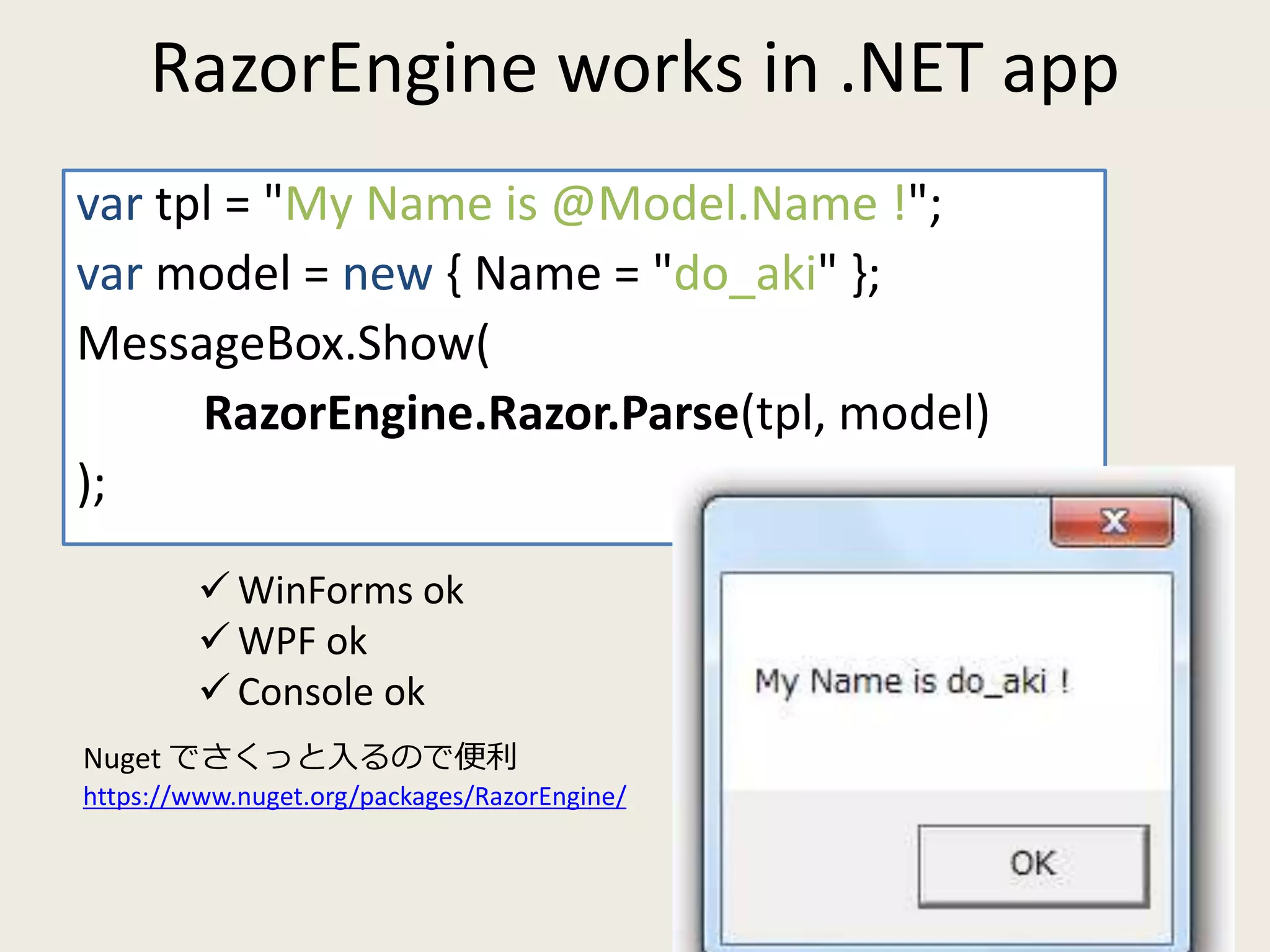 RazorEngine works in .NET app 
var tpl = "My Name is @Model.Name !"; 
var model = new { Name = "do_aki" }; 
MessageBox.Show( 
RazorEngine.Razor.Parse(tpl, model) 
); 
 WinForms ok 
WPF ok 
 Console ok 
Nuget でさくっと入るので便利 
https://www.nuget.org/packages/RazorEngine/ 
 