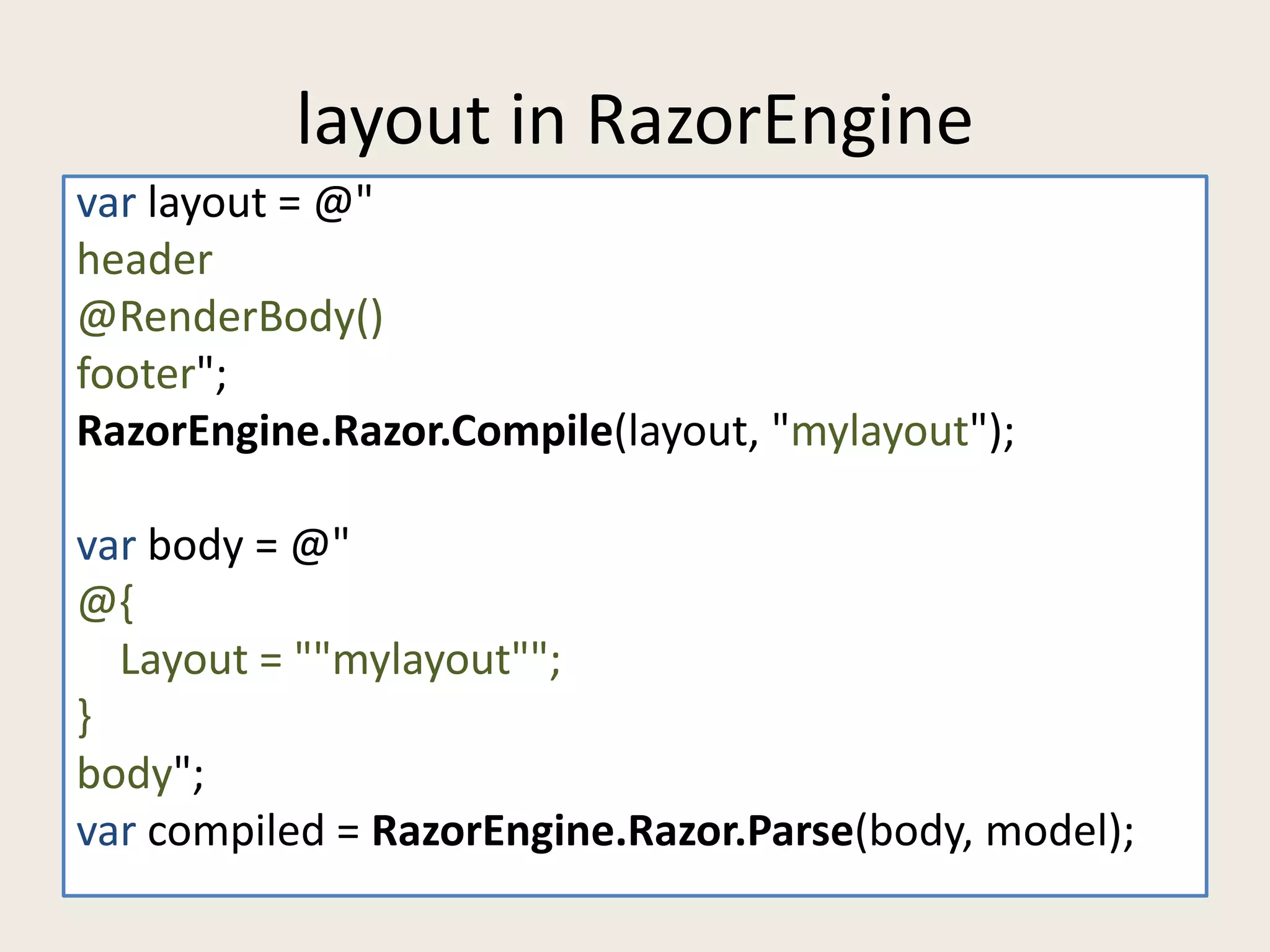 layout in RazorEngine 
var layout = @" 
header 
@RenderBody() 
footer"; 
RazorEngine.Razor.Compile(layout, "mylayout"); 
var body = @" 
@{ 
Layout = ""mylayout""; 
} 
body"; 
var compiled = RazorEngine.Razor.Parse(body, model); 
 