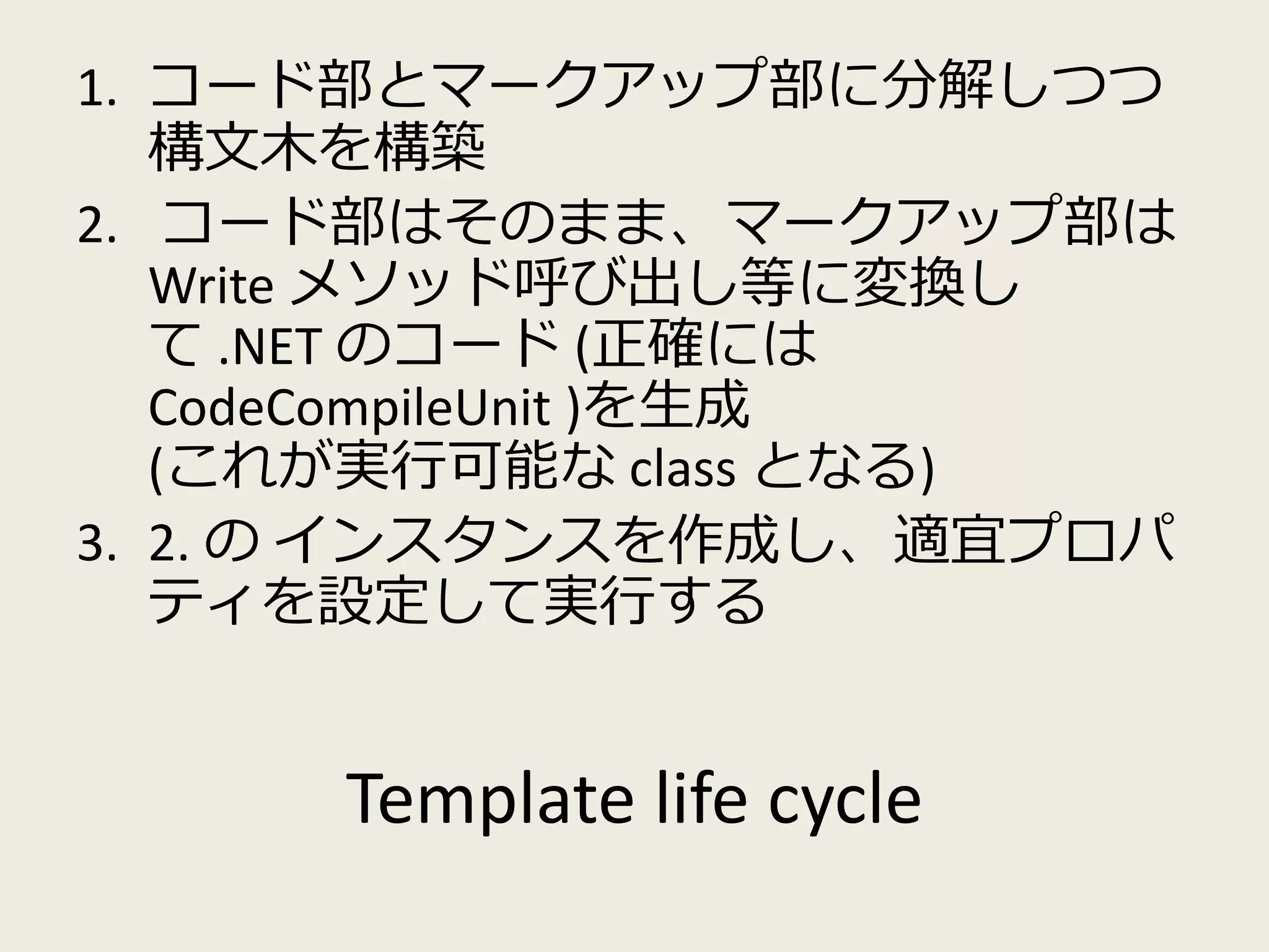 1. コード部とマークアップ部に分解しつつ 
構文木を構築 
2. コード部はそのまま、マークアップ部は 
Write メソッド呼び出し等に変換し 
て.NET のコード(正確には 
CodeCompileUnit )を生成 
(これが実行可能なclass となる) 
3. 2. のインスタンスを作成し、適宜プロパ 
ティを設定して実行する 
Template life cycle 
 