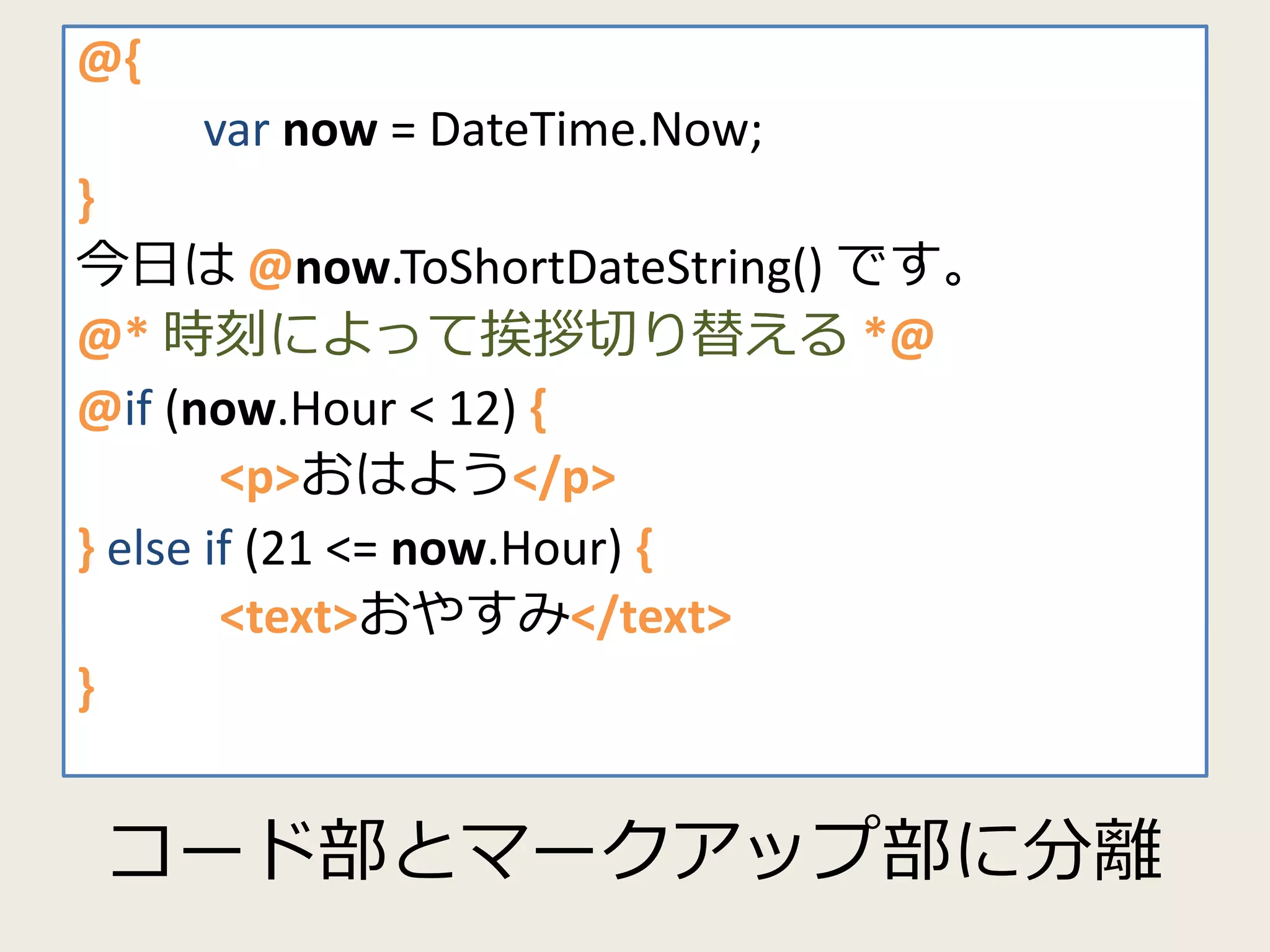 @{ 
@{ 
now = DateTime.Now; 
} 
今日は@now.ToShortDateString() です。 
@* 時刻によって挨拶切り替える*@ 
@if (now.Hour < 12) { 
<p>おはよう</p> 
} else if (21 <= now.Hour) { 
<text>おやすみ</text> 
コード部とマークアップ部に分離 
} 
var now = DateTime.Now; 
} 
今日は@now.ToShortDateString() です。 
@* 時刻によって挨拶切り替える*@ 
@if (now.Hour < 12) { 
<p>おはよう</p> 
} else if (21 <= now.Hour) { 
<text>おやすみ</text> 
} 
 