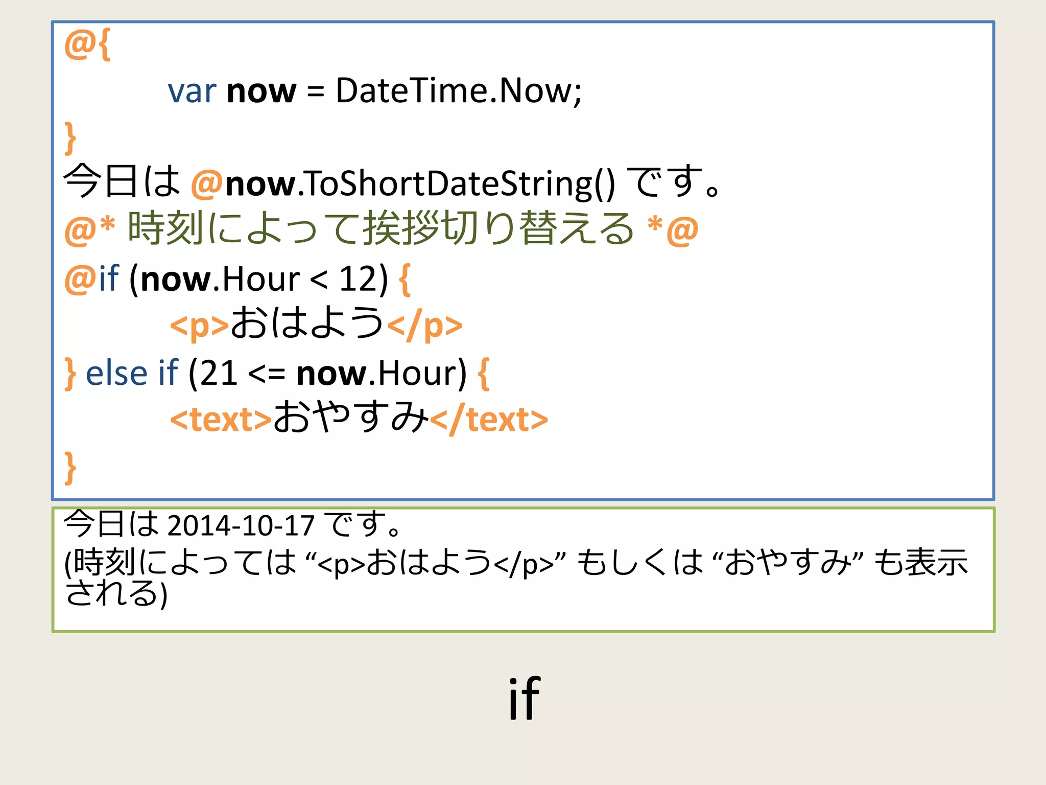 if 
@{ 
var now = DateTime.Now; 
} 
今日は@now.ToShortDateString() です。 
@* 時刻によって挨拶切り替える*@ 
@if (now.Hour < 12) { 
<p>おはよう</p> 
} else if (21 <= now.Hour) { 
<text>おやすみ</text> 
} 
今日は2014-10-17 です。 
(時刻によっては“<p>おはよう</p>” もしくは“おやすみ” も表示 
される) 
 