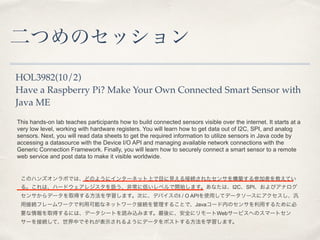 ĤΥå 
HOL3982(10/2) 
Have a Raspberry Pi? Make Your Own Connected Smart Sensor with 
Java ME 
This hands-on lab teaches participants how to build connected sensors visible over the internet. It starts at a 
very low level, working with hardware registers. You will learn how to get data out of I2C, SPI, and analog 
sensors. Next, you will read data sheets to get the required information to utilize sensors in Java code by 
accessing a datasource with the Device I/O API and managing available network connections with the 
Generic Connection Framework. Finally, you will learn how to securely connect a smart sensor to a remote 
web service and post data to make it visible worldwide. 
Υϥ󥺥ܤǤϡɤΤ褦˥󥿩`ͥåϤĿҊӾA줿󥵤򘋺Bμߤ̤Ƥ 
롣ϡϩ`ɥ쥸Qǳ˵ͤ٥_ʼޤʤϡI2CSPIӥʥ 
󥵤ǩ`ȡä뷽ѧޤΤˡǥХI / O APIʹäƥǩ``˥ 
ýӾAե``ÿܤʥͥåȥ`ӾA뤳ȤǡJava`ڤΥ󥵤ä뤿˱ 
Ҫȡäˤϡǩ``Ȥizߤޤˡȫ˥`Web`ӥؤΥީ`ȥ 
`ӾAơФǤ줬ʾ褦˥ǩ`ݥȤ뷽ѧޤ 
 