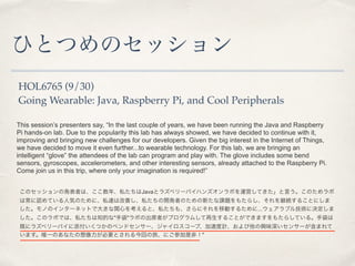ҤȤĤΥå 
HOL6765 (9/30) 
Going Wearable: Java, Raspberry Pi, and Cool Peripherals 
This sessions presenters say, In the last couple of years, we have been running the Java and Raspberry 
Pi hands-on lab. Due to the popularity this lab has always showed, we have decided to continue with it, 
improving and bringing new challenges for our developers. Given the big interest in the Internet of Things, 
we have decided to move it even further...to wearable technology. For this lab, we are bringing an 
intelligent glove the attendees of the lab can program and play with. The glove includes some bend 
sensors, gyroscopes, accelerometers, and other interesting sensors, already attached to the Raspberry Pi. 
Come join us in this trip, where only your imagination is required! 
Υåΰkߤϡꡢ˽Javaȥ饺٥`ѥϥ󥺥ܤ\ӤƤԤΤ 
ϳJƤ˚ݤΤˡ˽_ϸƤ˽_kߤΤ¤n}⤿餷@A뤳Ȥˤ 
ΤΥ󥿩`ͥåȤǴ󤭤vĤ򿼤ȡ˽⡢ˤƄӤ뤿...֥뼼g˛Q 
ΥܤǤϡ˽֪Ĥ"ִ"ܤγϯߤץष뤳ȤǤޤ⤿餷Ƥ롣ִ 
Ȥ˥饺٥`ѥĤΥ٥ɥ󥵩`㥤`סٶӋdζ󥵩`ޤ 
ޤΨһΤʤҪȤؤáˤμǷǣ" 
 