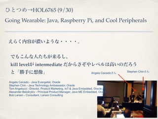 ҤȤĤHOL6765 (9/30) 
Going Wearable: Java, Raspberry Pi, and Cool Peripherals 
餯ݤ⤤褦???? 
Ǥ⤳ˤ뤷 
kill level intermediate 餵٥ϸߤΤ 
ȡ֤ 
Angela CaicedoStephen Chin 
Angela Caicedo - Java Evangelist, Oracle 
Stephen Chin - Java Technology Ambassador, Oracle 
Tom Angelucci - Director, Product Marketing, IoT & Java Embedded, Oracle 
Alexander Belokrylov - Principal Product Manager, Java ME Embedded, Oracle 
Bob Larsen - Consultant, Larsen Consulting 
 