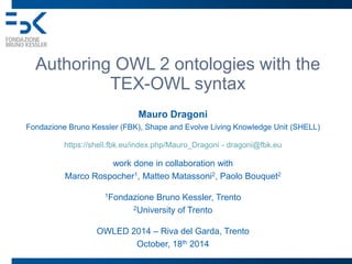 Authoring OWL 2 ontologies with the 
TEX-OWL syntax 
Mauro Dragoni 
Fondazione Bruno Kessler (FBK), Shape and Evolve Living Knowledge Unit (SHELL) 
https://shell.fbk.eu/index.php/Mauro_Dragoni - dragoni@fbk.eu 
work done in collaboration with 
Marco Rospocher1, Matteo Matassoni2, Paolo Bouquet2 
1Fondazione Bruno Kessler, Trento 
2University of Trento 
OWLED 2014 – Riva del Garda, Trento 
October, 18th 2014 
 
