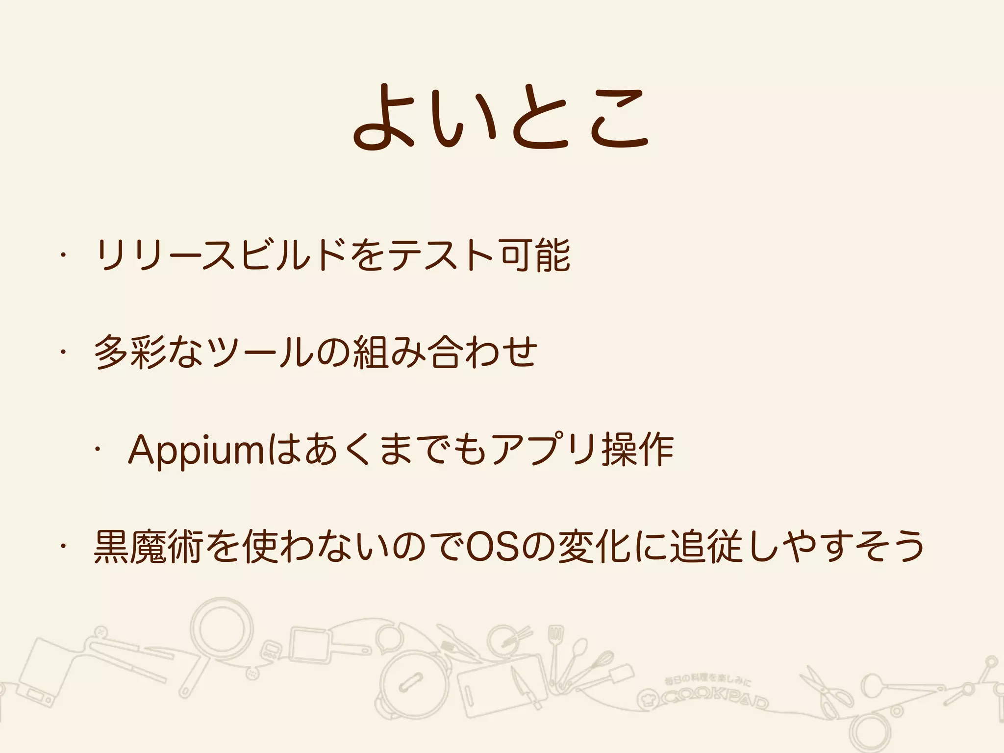 よいとこ 
• リリースビルドをテスト可能 
• 多彩なツールの組み合わせ 
• Appiumはあくまでもアプリ操作 
• 黒魔術を使わないのでOSの変化に追従しやすそう 
 