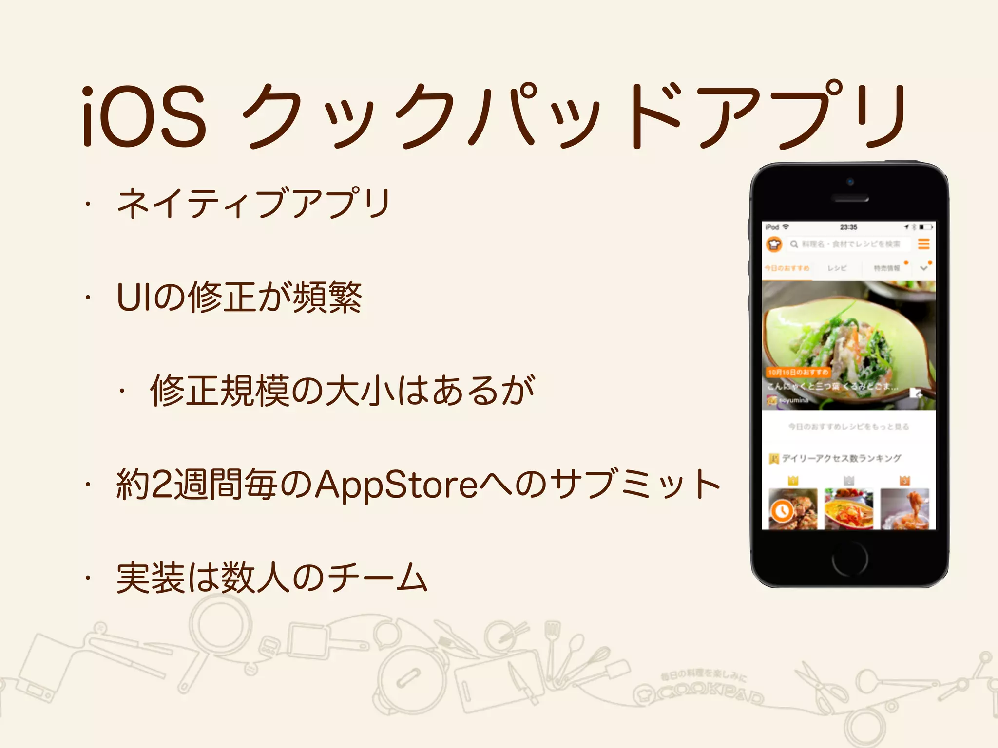 iOS クックパッドアプリ 
• ネイティブアプリ 
• UIの修正が頻繁 
• 修正規模の大小はあるが 
• 約2週間毎のAppStoreへのサブミット 
• 実装は数人のチーム 
 