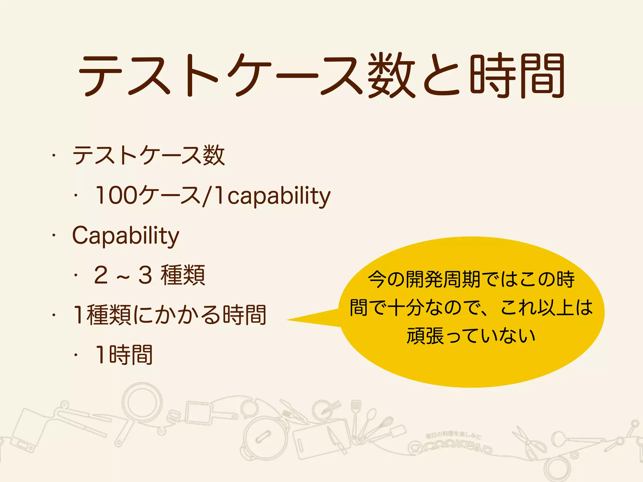 テストケース数と時間 
• テストケース数 
• 100ケース/1capability 
• Capability 
• 2 ~ 3 種類 
• 1種類にかかる時間 
• 1時間 
今の開発周期ではこの時 
間で十分なので、これ以上は 
頑張っていない 
 