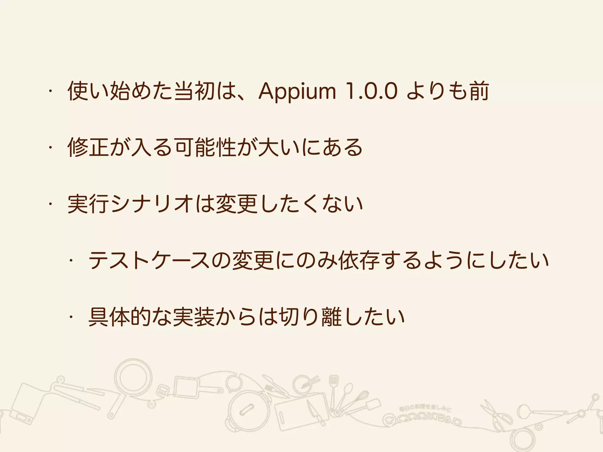 • 使い始めた当初は、Appium 1.0.0 よりも前 
• 修正が入る可能性が大いにある 
• 実行シナリオは変更したくない 
• テストケースの変更にのみ依存するようにしたい 
• 具体的な実装からは切り離したい 
 