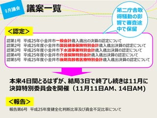 議案一覧 
＜認定＞ 
認第1号 平成25年小金井市一般会計歳入歳出の決算の認定について 認第2号 平成25年度小金井市国民健康保険特別会計歳入歳出決算の認定について 認第3号 平成25年度小金井市下水道事業特別会計歳入歳出決算の認定について 認第4号 平成25年度小金井市介護保険特別会計歳入歳出決算の認定について 認第5号 平成25年度小金井市後期高齢者医療特別会計歳入歳出決算の認定について 
＜報告＞ 
報告第6号 平成25年度健全化判断比率及び資金不足比率について 
第二庁舎取 得騒動の影 響で審査途 中で保留 
本来4日間とるはずが、結局3日で終了し続きは11月に 決算特別委員会を開催（11月11日AM、14日AM)  