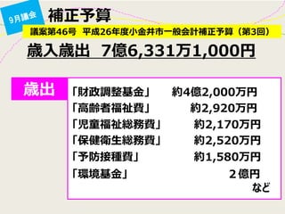 補正予算 
議案第46号 平成26年度小金井市一般会計補正予算（第3回） 
歳入歳出 7億6,331万1,000円 
歳出 
「財政調整基金」 約4億2,000万円 
「高齢者福祉費」 約2,920万円 
「児童福祉総務費」 約2,170万円 
「保健衛生総務費」 約2,520万円 
「予防接種費」 約1,580万円 
「環境基金」 ２億円 
など  