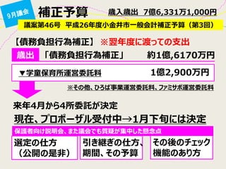 補正予算 
議案第46号 平成26年度小金井市一般会計補正予算（第3回） 
歳入歳出 7億6,331万1,000円 
歳出 
▼学童保育所運営委託料 
1億2,900万円 
「債務負担行為補正」 約1億,6170万円 
【債務負担行為補正】 ※翌年度に渡っての支出 
※その他、ひろば事業運営委託料、ファミサポ運営委託料 
来年4月から4所委託が決定 
現在、プロポーザル受付中→1月下旬には決定 
選定の仕方 
（公開の是非） 
引き継ぎの仕方、 期間、その予算 
その後のチェック 機能のあり方 
保護者向け説明会、また議会でも質疑が集中した懸念点  