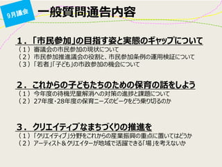 一般質問通告内容 
１. 「市民参加」の目指す姿と実態のギャップについて （１）審議会の市民参加の現状について （２）市民参加推進議会の役割と、市民参加条例の運用検証について （３）「若者」「子ども」の市政参加の機会について 
２. これからの子どもたちのための保育の話をしよう （１）今年度の待機児童解消への対策の進捗と課題について （２）27年度・28年度の保育ニーズのピークをどう乗り切るのか 
３. クリエイティブなまちづくりの推進を （１）「クリエイティブ」分野をこれからの産業振興の重点に置いてはどうか （２）アーティスト＆クリエイターが地域で活躍できる「場」を考えないか  