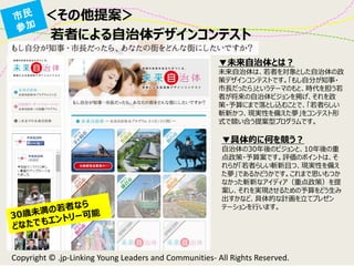 ＜その他提案＞ 
▼未来自治体とは？ 
未来自治体は、若者を対象とした自治体の政 策デザインコンテストです。「もし自分が知事・ 市長だったら」というテーマのもと、時代を担う若 者が将来の自治体ビジョンを掲げ、それを政 策・予算にまで落とし込むことで、「若者らしい 斬新かつ、現実性を備えた夢」をコンテスト形 式で競い合う提案型プログラムです。 
▼具体的に何を競う？ 
自治体の30年後のビジョンと、10年後の重 点政策・予算案です。評価のポイントは、そ れらが「若者らしい斬新且つ、現実性を備え た夢」であるかどうかです。これまで思いもつか なかった斬新なアイディア（重点政策）を提 案し、それを実現させるための予算をどう生み 出すかなど、具体的な計画を立てプレゼン テーションを行います。 
Copyright © .jp-Linking Young Leaders and Communities- All Rights Reserved. 
若者による自治体デザインコンテスト  