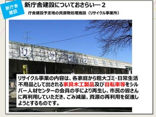 庁舎建設予定地の資源物処理施設（リサイクル事業所） 
リサイクル事業の内容は、各家庭から粗大ゴミ・日常生活 不用品として出される家具木工製品及び自転車等をシル バー人材センターの会員の手により再生し、市民の皆さん に再利用していただき、ごみ減量、資源の再利用を促進し ようとするものです。 
新庁舎建設についておさらい―２  