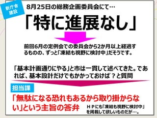 8月25日の総務企画委員会にて… 
「特に進展なし」 
担当課 
「無駄になる恐れもあるから取り掛からな い」という主旨の答弁 
「基本計画通りにやる」と市は一貫して述べてきた。であ れば、基本設計だけでもかかっておけば？と質問 
前回6月の定例会での委員会から2か月以上経過す るものの、ずっと「凍結も視野に検討中」だそうです。 
ＨＰにも「凍結も視野に検討中」 を掲載して欲しいものだが…。  