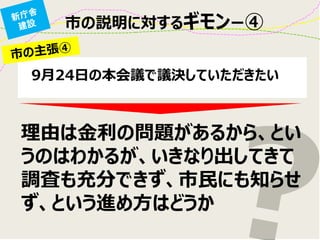 理由は金利の問題があるから、とい うのはわかるが、いきなり出してきて 調査も充分できず、市民にも知らせ ず、という進め方はどうか 
9月24日の本会議で議決していただきたい 
市の説明に対するギモンー④  