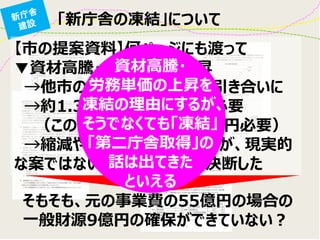 「新庁舎の凍結」について 
【市の提案資料】何ページにも渡って 
▼資材高騰・労務単価の上昇 
→他市の新庁舎建設事情引き合いに 
→約1.3倍も建設コストが必要 
（この時の一般財源は17億円必要） 
→縮減や他の手法も検討したが、現実的 な案ではないことから、凍結を決断した 
そもそも、元の事業費の55億円の場合の 一般財源9億円の確保ができていない？ 
資材高騰・ 
労務単価の上昇を 凍結の理由にするが、 そうでなくても「凍結」 「第二庁舎取得」の 話は出てきた 
といえる  