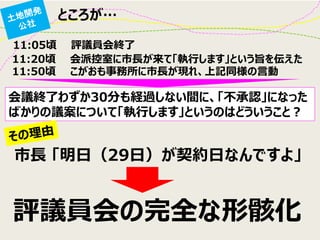 ところが… 
11:05頃 評議員会終了 
11:20頃 会派控室に市長が来て「執行します」という旨を伝えた 
11:50頃 こがおも事務所に市長が現れ、上記同様の言動 
会議終了わずか30分も経過しない間に、「不承認」になった ばかりの議案について「執行します」というのはどういうこと？ 
市長 「明日（29日）が契約日なんですよ」 
評議員会の完全な形骸化  