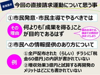 今回の直接請求運動について思う事 
①市民発意・市民主導でやるべきでは 
②市民への情報提供のあり方について 
何よりも「成果を得る」こと が目的であるはず 
その 理由 
議員主導では、 議会での賛否が 決まってしまう 
例 
①全戸配布された（らしい）チラシに「税 金60億円」の内訳が書かれていない 
②増収効果3億円と試算する再開発の メリットはどこにも書かれていない  