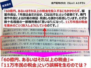 全戸配布された（らしい）A３チラシ 
『60億円、あるいはそれ以上の税金を投入するにもかかわらず、稲 葉市長は、「市民は金だけ出せ、口は出すな」という姿勢です。専門 家や市民による計画の検証・見直しも頭から拒否しています。わずか 数十名程度の一部権利者の「言いなり」になって、11万市民の税金 を湯水のごとく投入しようとしているのです。』 
「60億円、あるいはそれ以上の税金」＝ 
「11万市民の税金」という誤解を生むのでは？  