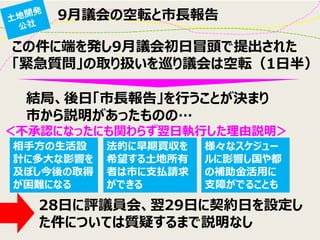 9月議会の空転と市長報告 
相手方の生活設 計に多大な影響を 及ぼし今後の取得 が困難になる 
法的に早期買収を 希望する土地所有 者は市に支払請求 ができる 
様々なスケジュー ルに影響し国や都 の補助金活用に 支障がでることも 
この件に端を発し9月議会初日冒頭で提出された 
「緊急質問」の取り扱いを巡り議会は空転（1日半） 
結局、後日「市長報告」を行うことが決まり 
市から説明があったものの… 
＜不承認になったにも関わらず翌日執行した理由説明＞ 
28日に評議員会、翌29日に契約日を設定し た件については質疑するまで説明なし  