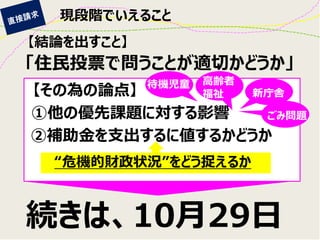 現段階でいえること 
【結論を出すこと】 
続きは、10月29日 
「住民投票で問うことが適切かどうか」 
【その為の論点】 
①他の優先課題に対する影響 
②補助金を支出するに値するかどうか 
“危機的財政状況”をどう捉えるか 
新庁舎 
ごみ問題 
高齢者 
福祉 
待機児童  
