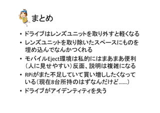 䜎䛸䜑 
• 䝗䝷䜲䝤䛿䝺䞁䝈䝴䝙䝑䝖䜢ྲྀ䜚እ䛩䛸㍍䛟䛺䜛 
• 䝺䞁䝈䝴䝙䝑䝖䜢ྲྀ䜚㝖䛔䛯䝇䝨䞊䝇䛻䜒䛾䜢 
ᇙ䜑㎸䜣䛷䛺䜣䛛䛴䛟䜜䜛 
• 䝰䝞䜲䝹Eject⎔ቃ䛿⚾ⓗ䛻䛿䜎䛒䜎䛒౽฼ 
䠄ே䛻ぢ䛫䜔䛩䛔䠅཯㠃䚸ㄝ᫂䛿」㞧䛻䛺䜛 
• RPi䛜䜎䛯୙㊊䛧䛶䛔䛶㈙䛔ቑ䛧䛧䛯䛟䛺䛳䛶 
䛔䜛䠄⌧ᅾ8ྎᡤᣢ䛾䛿䛪䛺䜣䛰䛡䛹……䠅 
• 䝗䝷䜲䝤䛜䜰䜲䝕䞁䝔䜱䝔䜱䜢ኻ䛖 
 