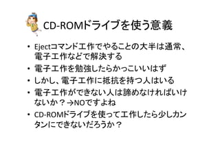 CD-­‐ROM䝗䝷䜲䝤䜢౑䛖ព⩏ 
• Eject䝁䝬䞁䝗ᕤస䛷䜔䜛䛣䛸䛾኱༙䛿㏻ᖖ䚸 
㟁Ꮚᕤస䛺䛹䛷ゎỴ䛩䜛 
• 㟁Ꮚᕤస䜢ຮᙉ䛧䛯䜙䛛䛳䛣䛔䛔䛿䛪 
• 䛧䛛䛧䚸㟁Ꮚᕤస䛻᢬ᢠ䜢ᣢ䛴ே䛿䛔䜛 
• 㟁Ꮚᕤస䛜䛷䛝䛺䛔ே䛿ㅉ䜑䛺䛡䜜䜀䛔䛡 
䛺䛔䛛䠛→NO䛷䛩䜘䛽 
• CD-­‐ROM䝗䝷䜲䝤䜢౑䛳䛶ᕤస䛧䛯䜙ᑡ䛧䜹䞁 
䝍䞁䛻䛷䛝䛺䛔䛰䜝䛖䛛䠛 
 