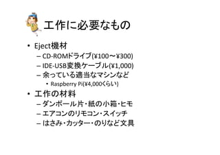 ᕤస䛻ᚲせ䛺䜒䛾 
• Ejectᶵᮦ 
– CD-­‐ROM䝗䝷䜲䝤(¥100ࠥ¥300) 
– IDE-­‐USBኚ᥮䜿䞊䝤䝹(¥1,000) 
– వ䛳䛶䛔䜛㐺ᙜ䛺䝬䝅䞁䛺䛹 
• Raspberry 
Pi(¥4,000䛟䜙䛔) 
• ᕤస䛾ᮦᩱ 
– 䝎䞁䝪䞊䝹∦䞉⣬䛾ᑠ⟽䞉䝠䝰 
– 䜶䜰䝁䞁䛾䝸䝰䝁䞁䞉䝇䜲䝑䝏 
– 䛿䛥䜏䞉䜹䝑䝍䞊䞉䛾䜚䛺䛹ᩥල 
 