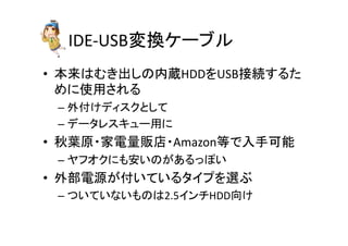 IDE-­‐USBኚ᥮䜿䞊䝤䝹 
• ᮏ᮶䛿䜐䛝ฟ䛧䛾ෆⶶHDD䜢USB᥋⥆䛩䜛䛯 
䜑䛻౑⏝䛥䜜䜛 
– እ௜䛡䝕䜱䝇䜽䛸䛧䛶 
– 䝕䞊䝍䝺䝇䜻䝳䞊⏝䛻 
• ⛅ⴥཎ䞉ᐙ㟁㔞㈍ᗑ䞉Amazon➼䛷ධᡭྍ⬟ 
– 䝲䝣䜸䜽䛻䜒Ᏻ䛔䛾䛜䛒䜛䛳䜍䛔 
• እ㒊㟁※䛜௜䛔䛶䛔䜛䝍䜲䝥䜢㑅䜆 
– 䛴䛔䛶䛔䛺䛔䜒䛾䛿2.5䜲䞁䝏HDDྥ䛡 
 