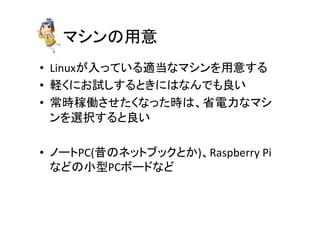 䝬䝅䞁䛾⏝ព 
• Linux䛜ධ䛳䛶䛔䜛㐺ᙜ䛺䝬䝅䞁䜢⏝ព䛩䜛 
• ㍍䛟䛻䛚ヨ䛧䛩䜛䛸䛝䛻䛿䛺䜣䛷䜒Ⰻ䛔 
• ᖖ᫬✌ാ䛥䛫䛯䛟䛺䛳䛯᫬䛿䚸┬㟁ຊ䛺䝬䝅 
䞁䜢㑅ᢥ䛩䜛䛸Ⰻ䛔 
• 䝜䞊䝖PC(᫇䛾䝛䝑䝖䝤䝑䜽䛸䛛)䚸Raspberry 
Pi 
䛺䛹䛾ᑠᆺPC䝪䞊䝗䛺䛹 
 